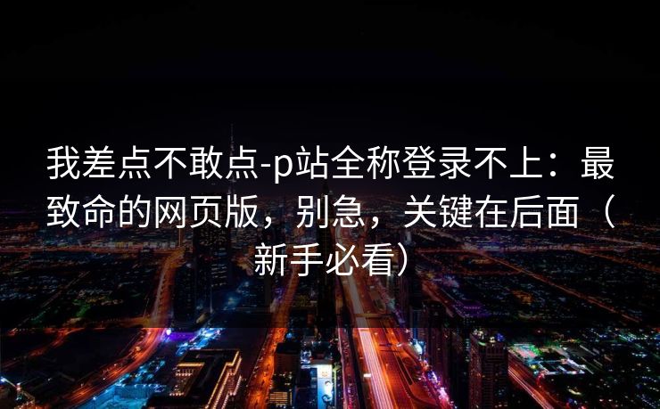 我差点不敢点-p站全称登录不上：最致命的网页版，别急，关键在后面（新手必看）