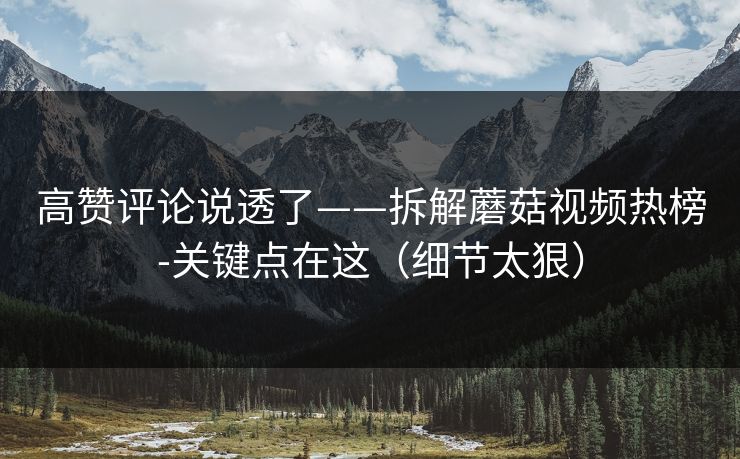 高赞评论说透了——拆解蘑菇视频热榜-关键点在这(细节太狠) 高赞评论说透了——拆解蘑菇视频热榜-关键点在这(细节太狠)