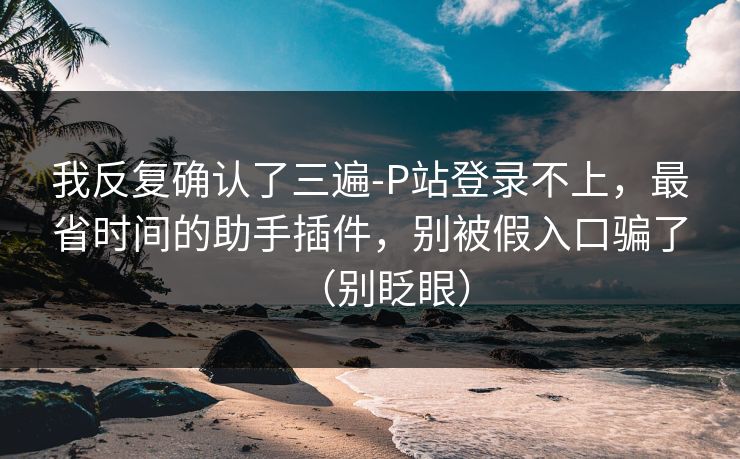 我反复确认了三遍-P站登录不上，最省时间的助手插件，别被假入口骗了（别眨眼）