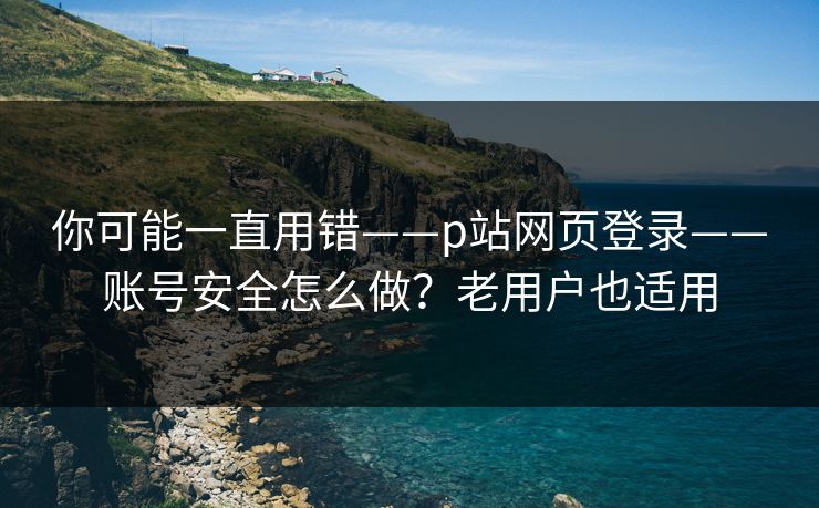 你可能一直用错——p站网页登录——账号安全怎么做？老用户也适用