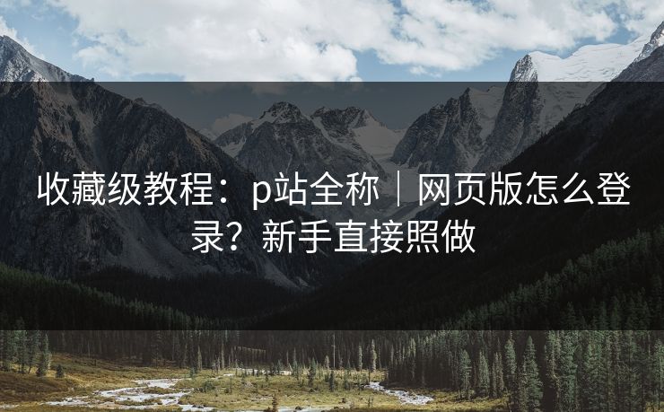 收藏级教程：p站全称｜网页版怎么登录？新手直接照做
