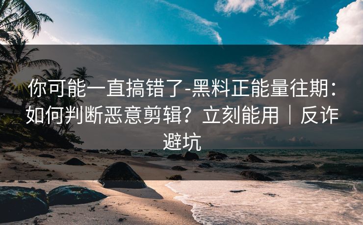 你可能一直搞错了-黑料正能量往期:如何判断恶意剪辑?立刻能用|反诈避坑 你可能一直搞错了-黑料正能量往期:如何判断恶意剪辑?立刻能用|反诈避坑
