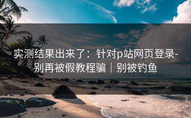 实测结果出来了：针对p站网页登录-别再被假教程骗｜别被钓鱼