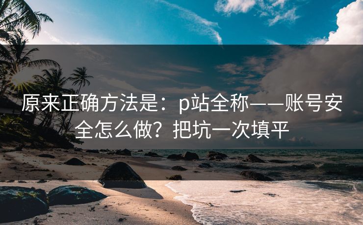 原来正确方法是：p站全称——账号安全怎么做？把坑一次填平