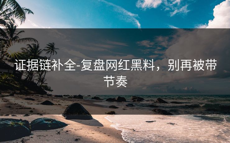 证据链补全-复盘网红黑料，别再被带节奏