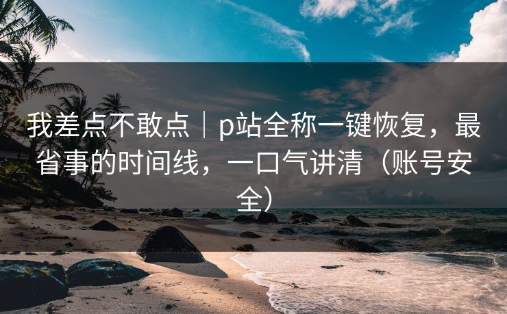 我差点不敢点｜p站全称一键恢复，最省事的时间线，一口气讲清（账号安全）