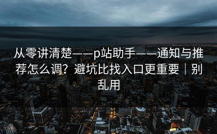 从零讲清楚——p站助手——通知与推荐怎么调？避坑比找入口更重要｜别乱用