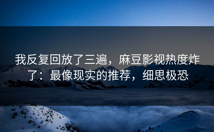 我反复回放了三遍，麻豆影视热度炸了：最像现实的推荐，细思极恐