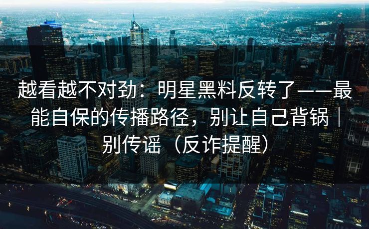 越看越不对劲：明星黑料反转了——最能自保的传播路径，别让自己背锅｜别传谣（反诈提醒）