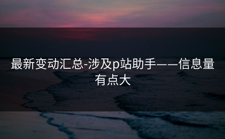 最新变动汇总-涉及p站助手——信息量有点大 最新变动汇总-涉及p站助手——信息量有点大