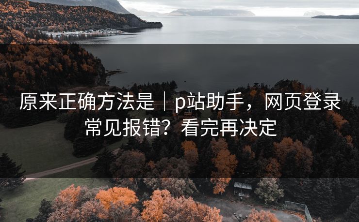 原来正确方法是｜p站助手，网页登录常见报错？看完再决定