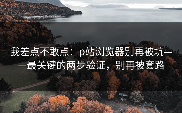 我差点不敢点：p站浏览器别再被坑——最关键的两步验证，别再被套路