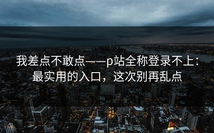我差点不敢点——p站全称登录不上：最实用的入口，这次别再乱点