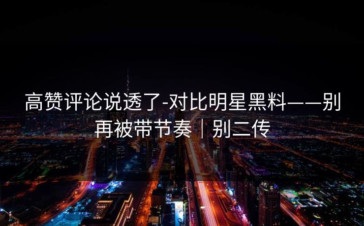 高赞评论说透了-对比明星黑料——别再被带节奏｜别二传