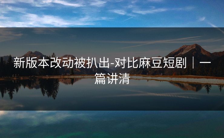 新版本改动被扒出-对比麻豆短剧｜一篇讲清