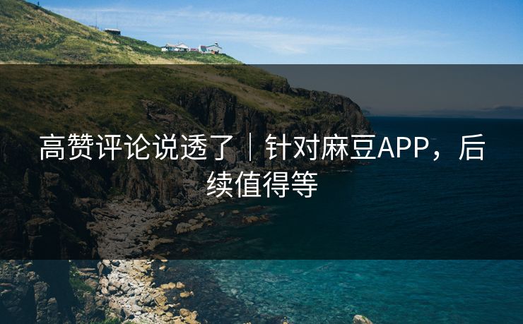 高赞评论说透了｜针对麻豆APP，后续值得等
