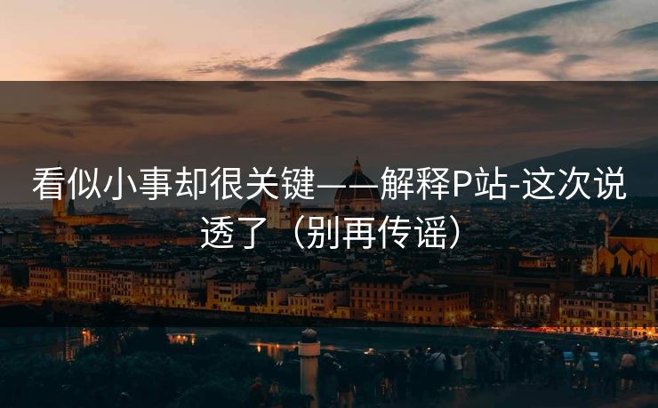 看似小事却很关键——解释P站-这次说透了（别再传谣）