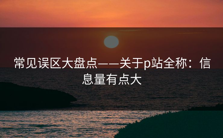 常见误区大盘点——关于p站全称：信息量有点大