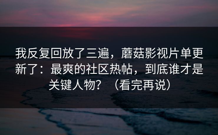 我反复回放了三遍，蘑菇影视片单更新了：最爽的社区热帖，到底谁才是关键人物？（看完再说）