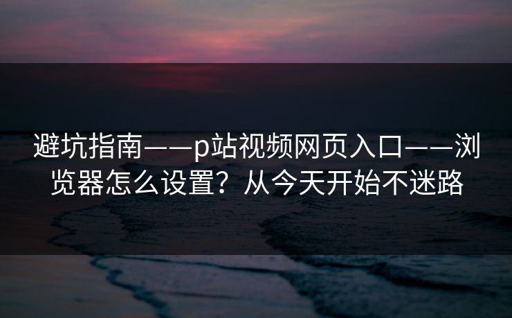 避坑指南——p站视频网页入口——浏览器怎么设置？从今天开始不迷路