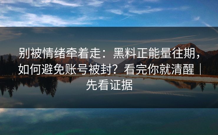 别被情绪牵着走：黑料正能量往期，如何避免账号被封？看完你就清醒｜先看证据