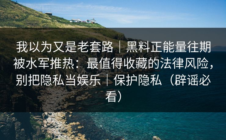 我以为又是老套路｜黑料正能量往期被水军推热：最值得收藏的法律风险，别把隐私当娱乐｜保护隐私（辟谣必看）