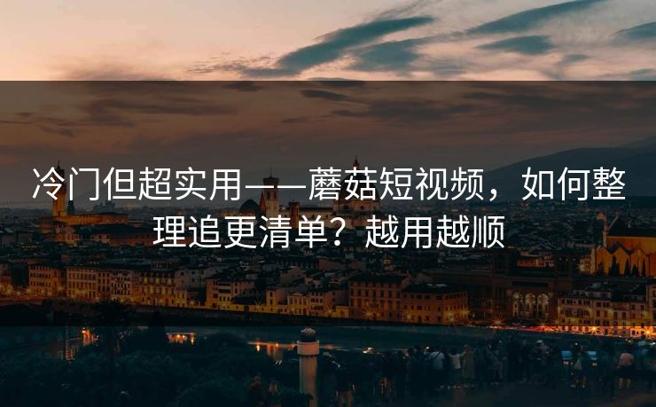 冷门但超实用——蘑菇短视频，如何整理追更清单？越用越顺