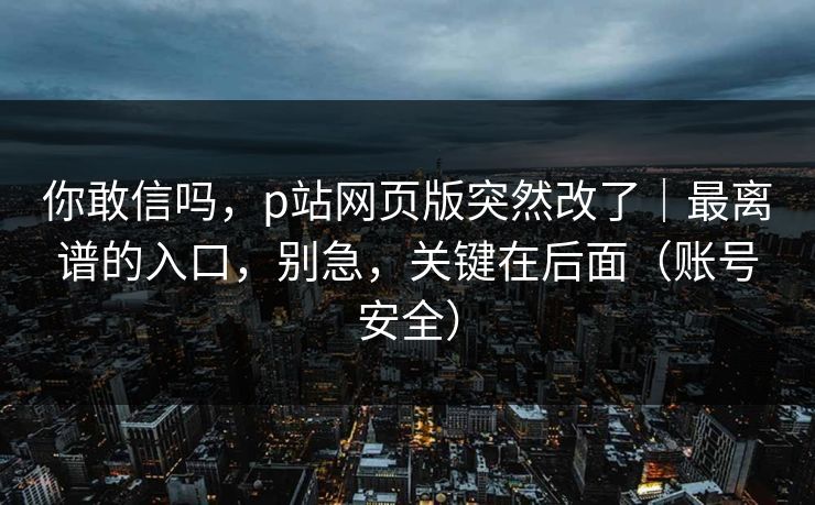 你敢信吗，p站网页版突然改了｜最离谱的入口，别急，关键在后面（账号安全）