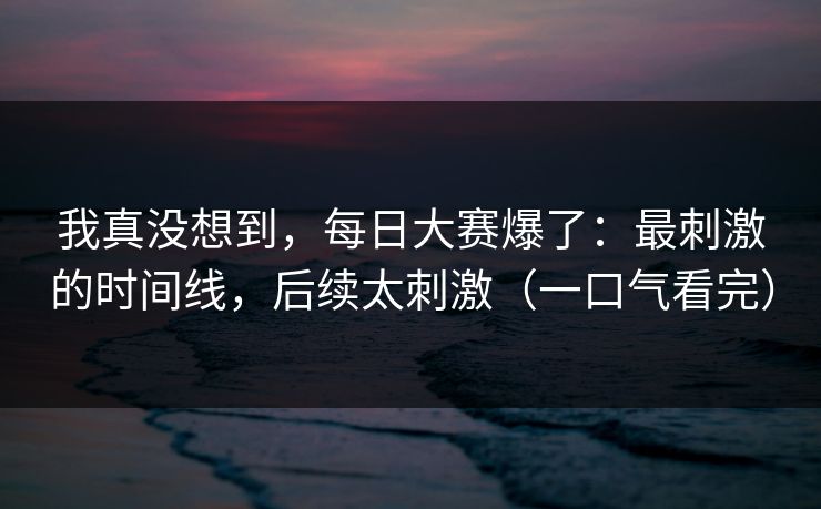 我真没想到，每日大赛爆了：最刺激的时间线，后续太刺激（一口气看完）