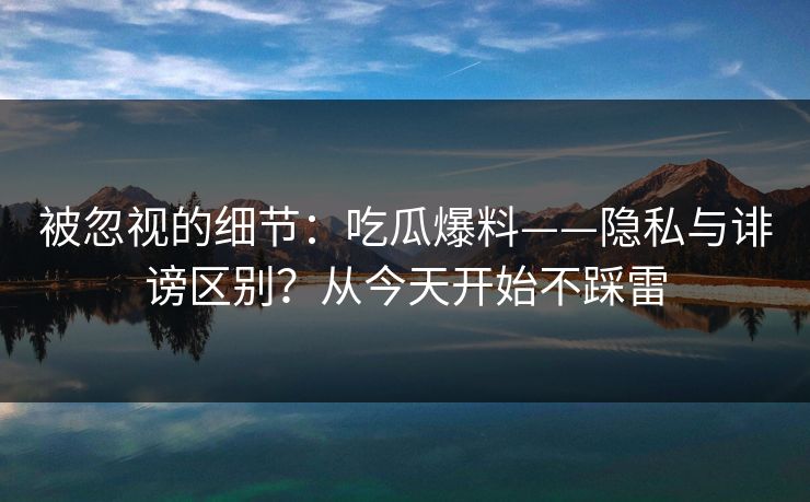 被忽视的细节：吃瓜爆料——隐私与诽谤区别？从今天开始不踩雷