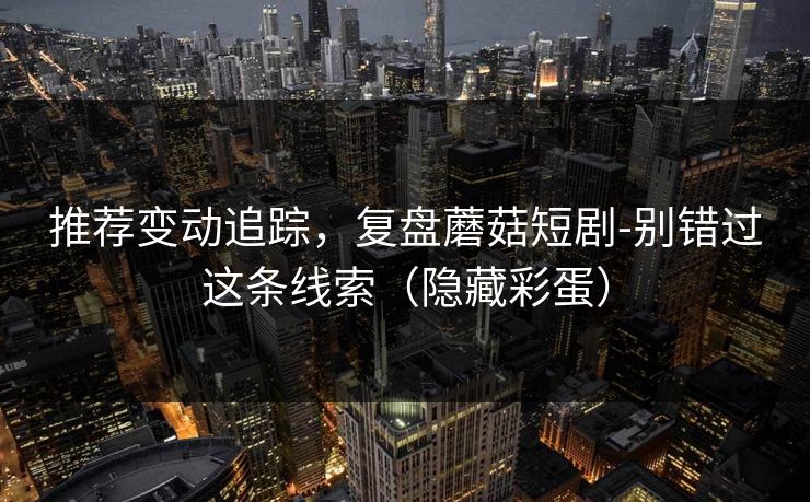 推荐变动追踪，复盘蘑菇短剧-别错过这条线索（隐藏彩蛋）