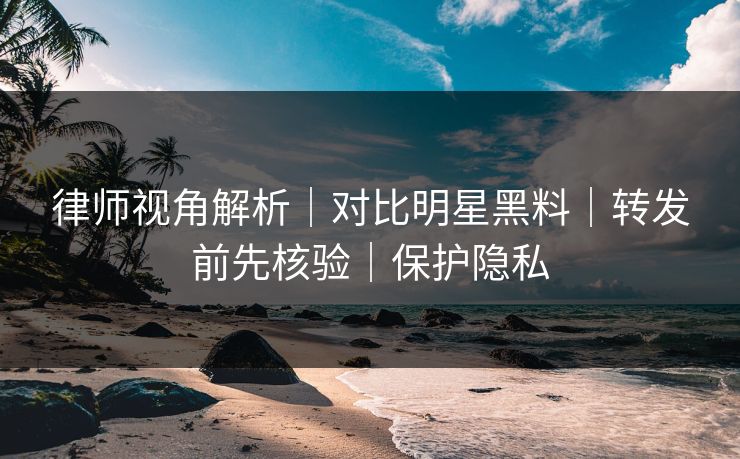 律师视角解析｜对比明星黑料｜转发前先核验｜保护隐私