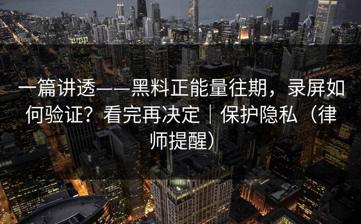 一篇讲透——黑料正能量往期，录屏如何验证？看完再决定｜保护隐私（律师提醒）