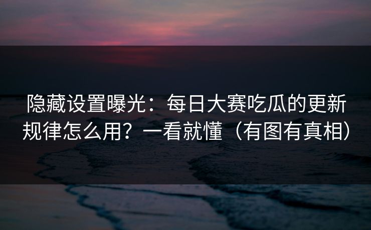 隐藏设置曝光：每日大赛吃瓜的更新规律怎么用？一看就懂（有图有真相）