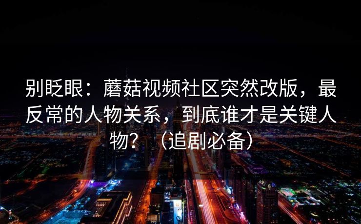 别眨眼：蘑菇视频社区突然改版，最反常的人物关系，到底谁才是关键人物？（追剧必备）