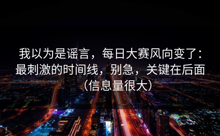 我以为是谣言，每日大赛风向变了：最刺激的时间线，别急，关键在后面（信息量很大）