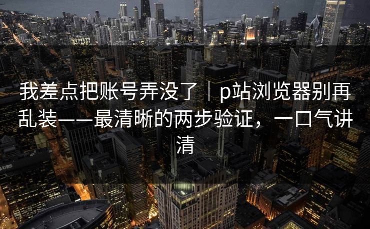 我差点把账号弄没了｜p站浏览器别再乱装——最清晰的两步验证，一口气讲清