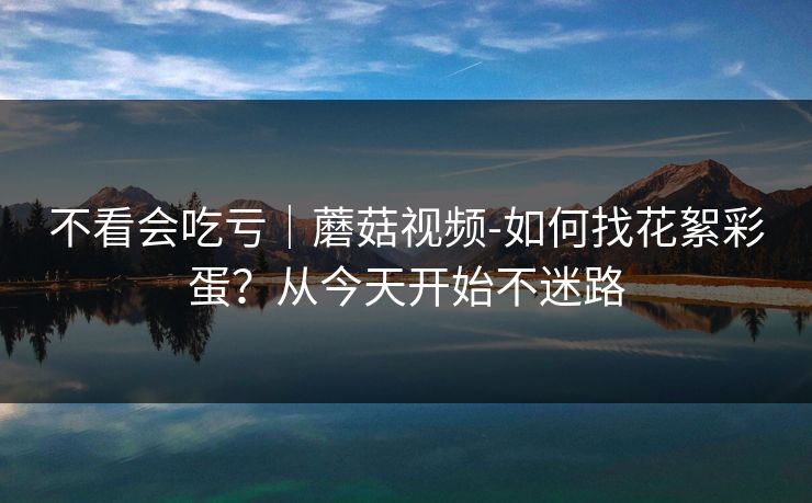 不看会吃亏｜蘑菇视频-如何找花絮彩蛋？从今天开始不迷路