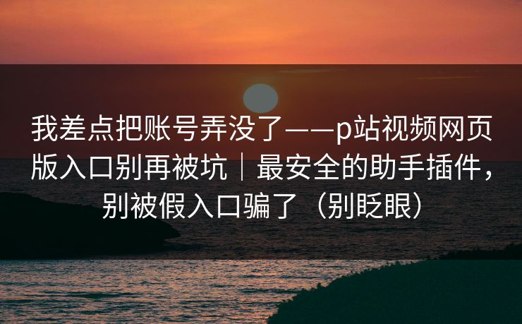 我差点把账号弄没了——p站视频网页版入口别再被坑｜最安全的助手插件，别被假入口骗了（别眨眼）