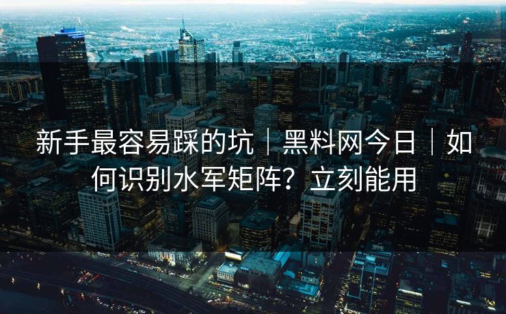 新手最容易踩的坑｜黑料网今日｜如何识别水军矩阵？立刻能用