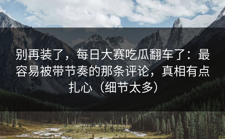 别再装了，每日大赛吃瓜翻车了：最容易被带节奏的那条评论，真相有点扎心（细节太多）