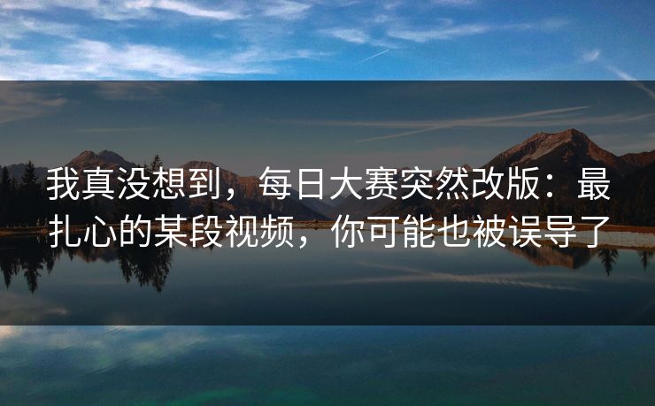 我真没想到，每日大赛突然改版：最扎心的某段视频，你可能也被误导了