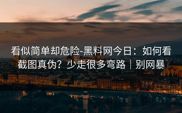 看似简单却危险-黑料网今日：如何看截图真伪？少走很多弯路｜别网暴