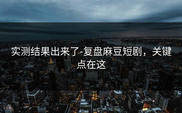 实测结果出来了-复盘麻豆短剧，关键点在这