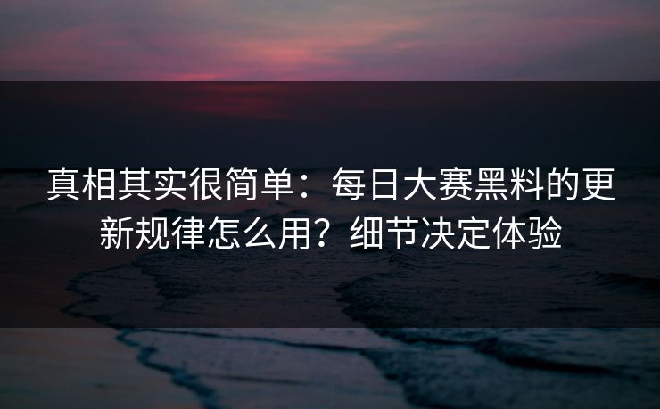 真相其实很简单：每日大赛黑料的更新规律怎么用？细节决定体验