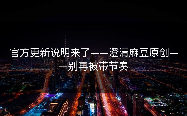 官方更新说明来了——澄清麻豆原创——别再被带节奏