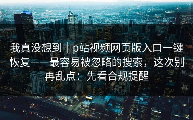 我真没想到｜p站视频网页版入口一键恢复——最容易被忽略的搜索，这次别再乱点：先看合规提醒