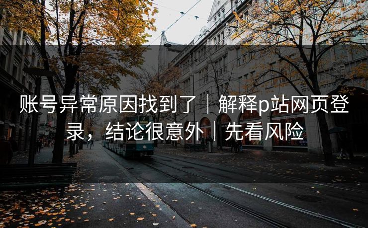 账号异常原因找到了｜解释p站网页登录，结论很意外｜先看风险