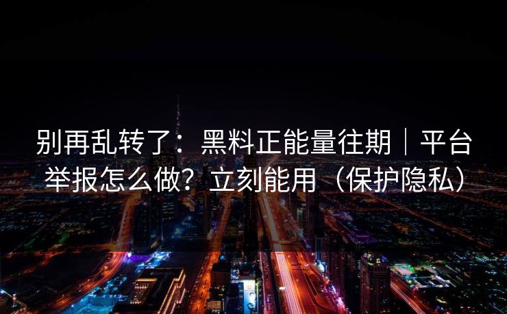 别再乱转了：黑料正能量往期｜平台举报怎么做？立刻能用（保护隐私）