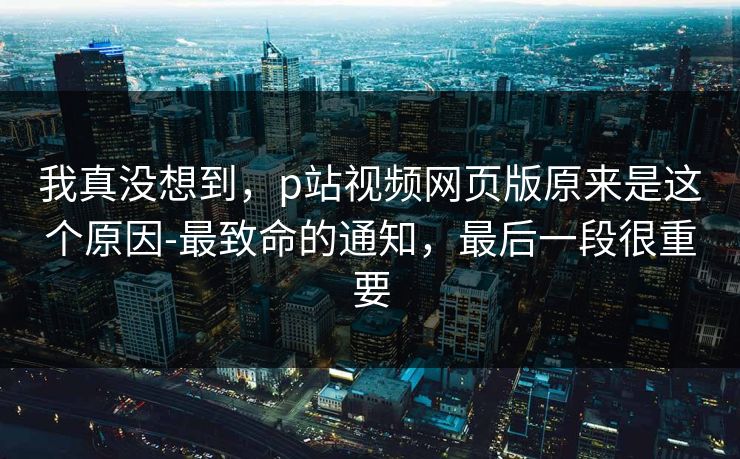 我真没想到，p站视频网页版原来是这个原因-最致命的通知，最后一段很重要